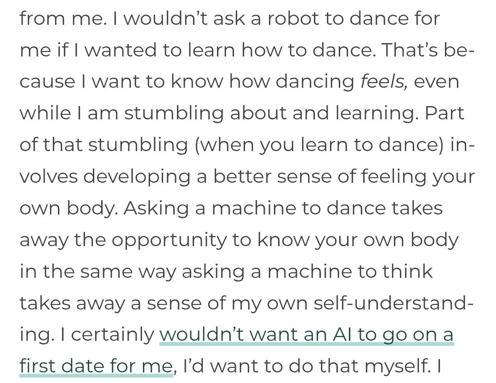 I wouldn’t ask a robot to dance for me if I wanted to learn how to dance. That’s because I want to know how dancing feels, even while I am stumbling about and learning. Part of that stumbling (when you learn to dance) involves developing a better sense of feeling your own body. Asking a machine to dance takes away the opportunity to know your own body in the same way asking a machine to think takes away a sense of my own self-understanding. I certainly wouldn’t want an AI to go on a first date for me, I’d want to do that myself.
