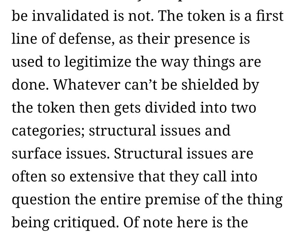 The token is a first line of defense, as their presence is used to legitimize the way things are done. Whatever can’t be shielded by the token then gets divided into two categories; structural issues and surface issues. Structural issues are often so extensive that they call into question the entire premise of the thing being critiqued.