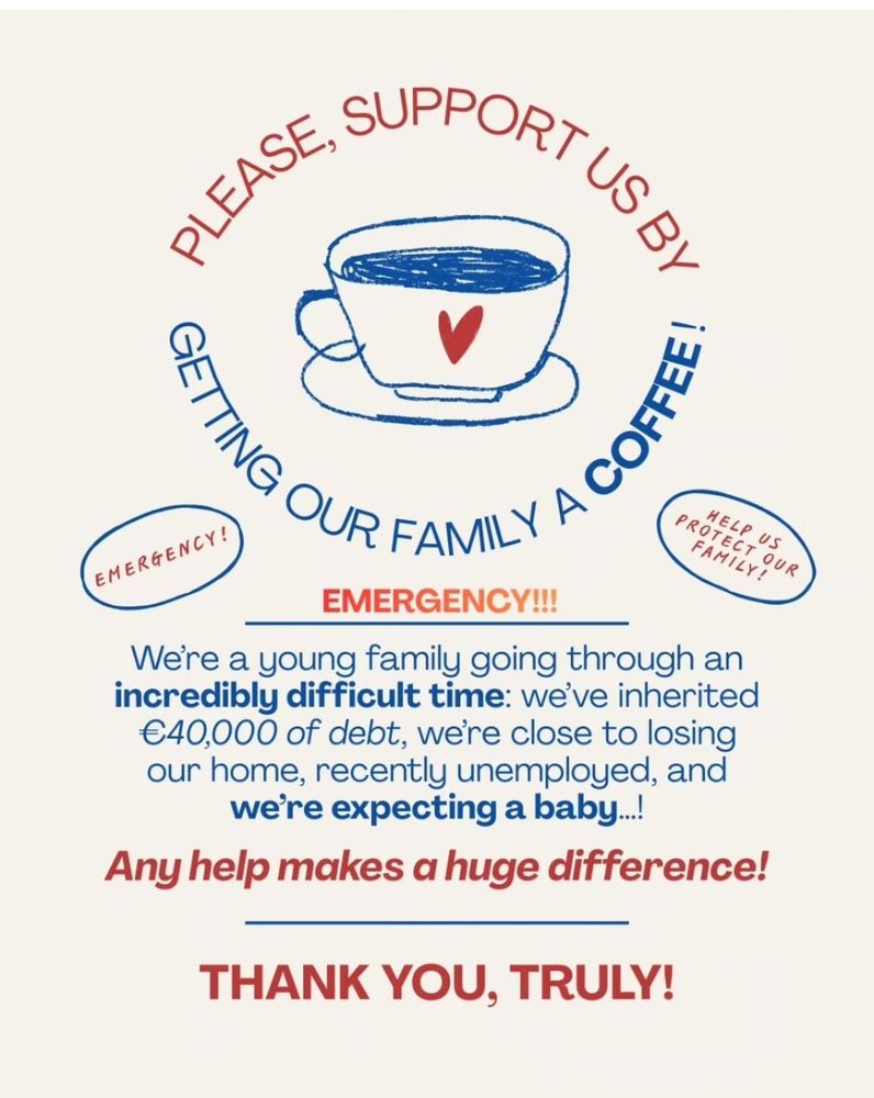 Text in image: "Please support us by getting our family a coffee!
Emergency!!!
We're a young family going through an incredible difficult time: we've inherited €40,000 of debt, we're close to losing our home, recently unemployed and we're expecting a baby!
Any help makes a huge difference!
Thank you, truly! 
