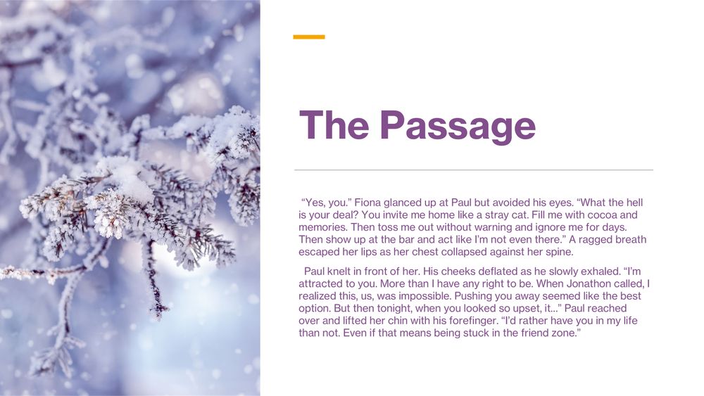 The Passage:  “Yes, you.” Fiona glanced up at Paul but avoided his eyes. “What the hell is your deal? You invite me home like a stray cat. Fill me with cocoa and memories. Then toss me out without warning and ignore me for days. Then show up at the bar and act like I’m not even there.” A ragged breath escaped her lips as her chest collapsed against her spine. 
  Paul knelt in front of her. His cheeks deflated as he slowly exhaled. “I’m attracted to you. More than I have any right to be. When Jonathon called, I realized this, us, was impossible. Pushing you away seemed like the best option. But then tonight, when you looked so upset, it…” Paul reached over and lifted her chin with his forefinger. “I’d rather have you in my life than not. Even if that means being stuck in the friend zone.”