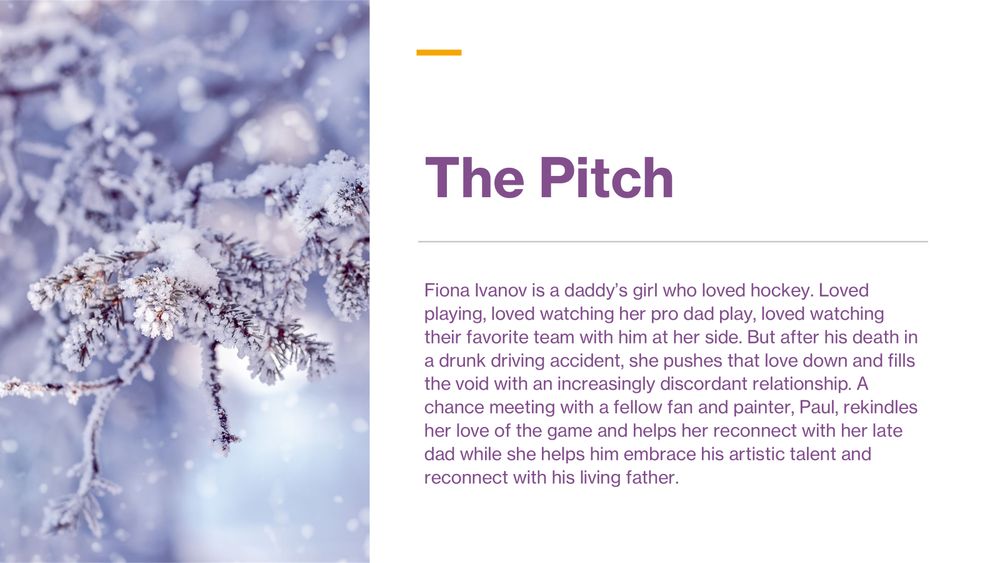 The Pitch: Fiona Ivanov is a daddy’s girl who loved hockey. Loved playing, loved watching her pro dad play, loved watching their favorite team with him at her side. But after his death in a drunk driving accident, she pushes that love down and fills the void with an increasingly discordant relationship. A chance meeting with a fellow fan and painter, Paul, rekindles her love of the game and helps her reconnect with her late dad while she helps him embrace his artistic talent and reconnect with his living father.