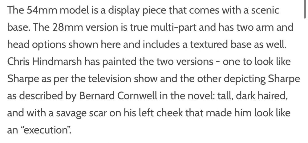 The 54mm model is a display piece that comes with a scenic base. The 28mm version is true multi-part and has two arm and head options shown here and includes a textured base as well.
Chris Hindmarsh has painted the two versions - one to look like Sharpe as per the television show and the other depicting Sharpe as described by Bernard Cornwell in the novel: tall, dark haired, and with a savage scar on his left cheek that made him look like an "execution".
