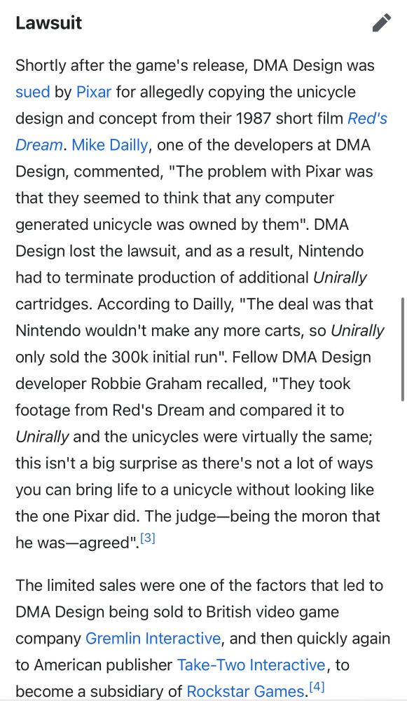 Lawsuit
Shortly after the game's release, DMA Design was sued by Pixar for allegedly copying the unicycle design and concept from their 1987 short film Red's Dream. Mike Dailly, one of the developers at DMA Design, commented, "The problem with Pixar was that they seemed to think that any computer generated unicycle was owned by them". DMA
Design lost the lawsuit, and as a result, Nintendo had to terminate production of additional Unirally cartridges. According to Dailly, "The deal was that Nintendo wouldn't make any more carts, so Unirally only sold the 300k initial run". Fellow DMA Design developer Robbie Graham recalled, "They took footage from Red's Dream and compared it to Unirally and the unicycles were virtually the same; this isn't a big surprise as there's not a lot of ways you can bring life to a unicycle without looking like the one Pixar did. The judge-being the moron that he was—agreed". [3]
The limited sales were one of the factors that led to
DMA Design being sold to British video game company Gremlin Interactive, and then quickly again to American publisher Take-Two Interactive, to become a subsidiary of Rockstar Games.