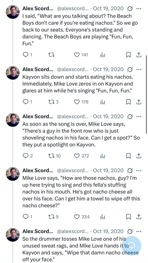
I said, "What are you talking about? The Beach Boys don't care if you're eating nachos." So we go back to our seats. Everyone's standing and dancing. The Beach Boys are playing "Fun, Fun, Fun."

Kayvon sits down and starts eating his nachos.
Immediately, Mike Love zeros in on Kayvon and glares at him while he's singing "Fun, Fun, Fun."

As soon as the song is over, Mike Love says,
"There's a guy in the front row who is just shoveling nachos in his face. Can I get a spot?" So they put a spotlight on Kayvon.

Mike Love says, "How are those nachos, guy? I'm up here trying to sing and this fella's stuffing nachos in his mouth. He's got nacho cheese all over his face. Can I get him a towel to wipe off this nacho cheese?"

So the drummer tosses Mike Love one of his unused sweat rags, and Mike Love hands it to Kayvon and says, "Wipe that damn nacho cheese off your face."