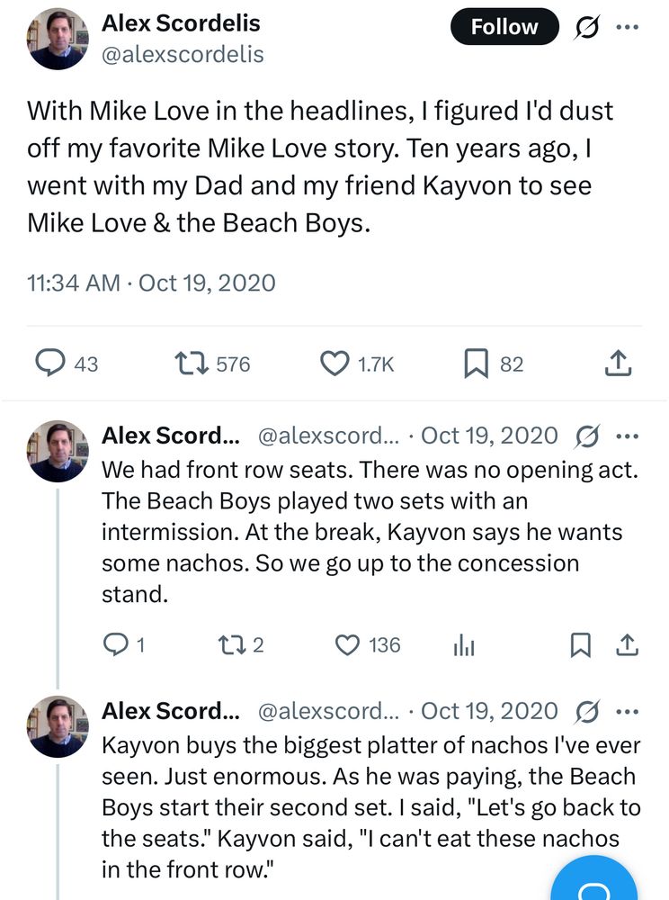 Alex Scordelis
@alexscordelis

With Mike Love in the headlines, I figured l'd dust off my favorite Mike Love story. Ten years ago, I went with my Dad and my friend Kayvon to see Mike Love & the Beach Boys.

We had front row seats. There was no opening act.
The Beach Boys played two sets with an intermission. At the break, Kayvon says he wants some nachos. So we go up to the concession stand.

Kayvon buys the biggest platter of nachos l've ever seen. Just enormous. As he was paying, the Beach Boys start their second set. I said, "Let's go back to the seats." Kayvon said, "I can't eat these nachos in the front row."