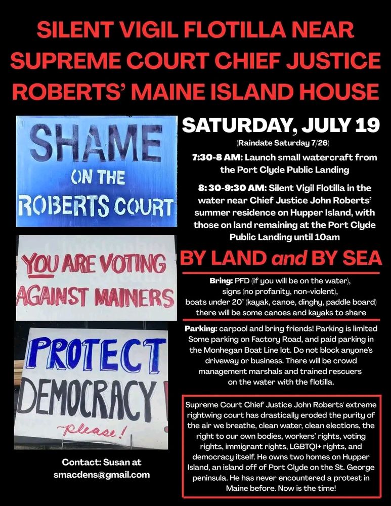 A sign for a July 19 silent vigil flotilla near Supreme Court Justice Roberts' Hopper Island house. Saturday, July 19. Launch from Port Clyde public landing 7:30-8AM, vigil runs from 8:30-9:30am. Folks on land will remain at the Piet Clyde public landing until 10am.

Bring PFD if you will be on the water. Bring signs (no profanity or violence). Boats under 20' (kayak, canoe, dinghy, paddleboard). There will be a few canoes and kayaks to share. Parking is limited- some on Factory Road, some in the Monhegan Boat Line lot. Do not block driveways or businesses. There will be trained crowd management and rescue personnel on-site.

Contact Susan at smacdens@gmail.com