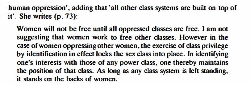 human oppression', adding that 'all other class systems are built on top of
it'. She writes (p. 73):
Women will not be free until all oppressed classes are free. I am not
suggesting that women work to free other classes. However in the
case of women oppressing other women, the exercise of class privilege
by identification in effect locks the sex class into place. In identifying
one's interests with those of any power class, one thereby maintains
the position of that class. As long as any class system is left standing,
it stands on the backs of women.