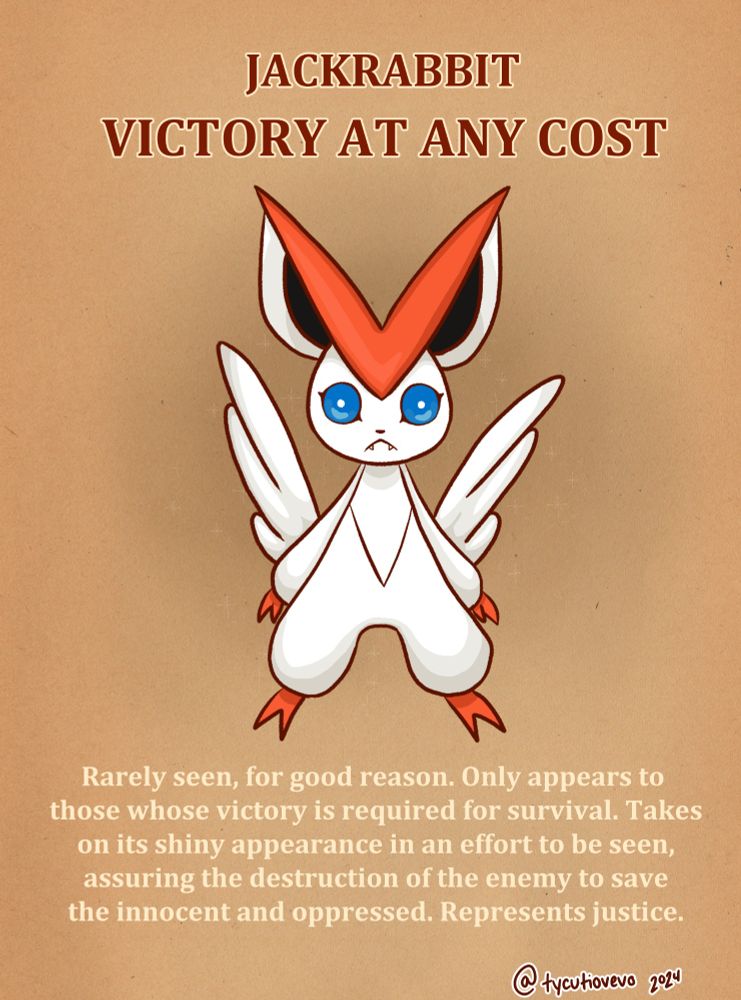 One variant of Victini. This variant has the shiny color palette and stares at the viewer with wide, unnerving eyes. Descriptive text reads: Jackrabbit: Victory at any Cost. Rarely seen, for good reason. Only appears to those whose victory is required for survival. Takes on its shiny appearance in an effort to be seen, assuring the destruction of the enemy to save the innocent and oppressed. Represents justice.