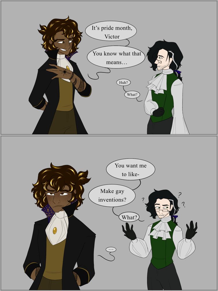 Comic of Victor and Emrys. Panel one has Emrys telling Victor “it’s pride month, Victor. You know what that means” panel two has a very confused Victor asking “you want me to like- make gay inventions? What?”