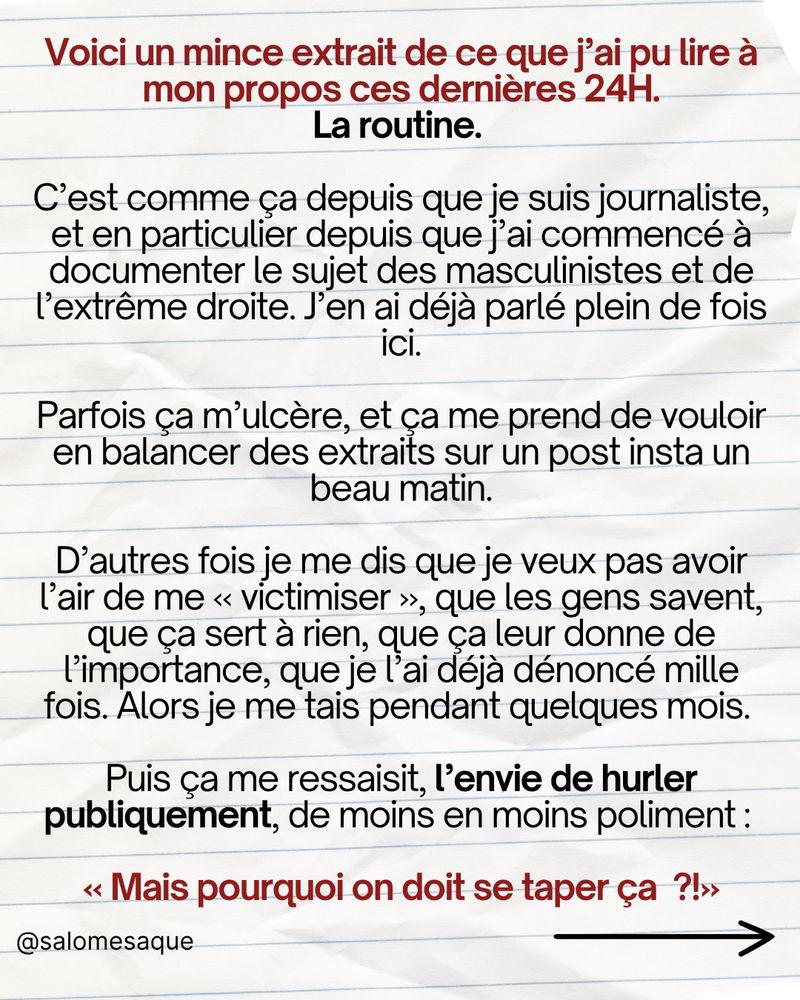 Voici un mince extrait de ce que j’ai pu lire à mon propos ces dernières 24H. C’est comme ça depuis que je suis journaliste, et en particulier depuis que j’ai commencé à documenter le sujet des masculinistes et de l’extrême droite. J’en ai déjà parlé plein de fois ici. Parfois ça m’ulcère, et ça me prend de vouloir en balancer des extraits sur un post insta un beau matin. D’autres fois je me dis que je veux pas avoir l’air de me « victimiser », que les gens savent, que ça sert à rien, que ça leur donne de l’importance, que je l’ai déjà dénoncé mille fois. Alors je me tais pendant quelques mois. Puis ça me ressaisit, l’envie de hurler publiquement, de moins en moins poliment : « mais regardez ce qu’on doit se taper sérieux ! »

Généralement s’ensuit une vague d’indignation soutenante, qui quoi qu’on en dise, fait toujours du bien au moral. Puis ça recommence. Et faut continuer à « vivre avec » parce que ça semble pas prêt de s’arrêter. J’en suis arrivée au point où je ne suis plus touchée par ces messages. Mais je suis révoltée par cette impunité totale. Indignée qu’être journaliste ça implique encore de lire ça. Malade de penser que d’autres femmes, moins privilégiées, moins soutenues, seront peut-être démolies par ce harcèlement normalisé et impuni. Je sais pas ce que font les autorités, c’est pas mon job de créer des mesures de répression ou d’encadrement, des lois ou des mesures efficaces. Tout ce que je sais, c’est qu’on est en 2025, que ça s’intensifie, et que tout le monde semble se foutre complètement du fait que l’on violente sur les réseaux en toute impunité.