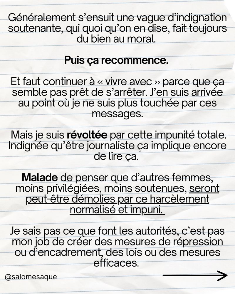 C’est juste devenu une « donnée » à prendre en compte. Si on veut parler publiquement, parfois juste faire notre travail : on sait que ça implique ça. Et c’est à nos risques et périls. Comme nous avons toutes appris à nous habiller différemment pour ne pas nous faire agresser dans la rue, à éviter certaines avenues, certains horaires, on apprend à vivre sur ces espaces en ligne en mettant en place des mesures de sécurité pour nous même, on apprend à résister psychologiquement, à s’absenter pour se recharger, à s’entraider, mais les agresseurs eux, ils continuent, plus vigoureux, impunis et confiants que jamais. Parce que ce n’est pas à eux qu’on dit ne pas agresser, c’est à nous qu’on dit de ne pas nous exposer. C’est pas de me faire harceler qui me heurte (parce qu’à ce stade vraiment j’ai appris à le gérer et ça va très bien), c’est que ce soit devenu un phénomène de société si massif et accepté, qu’on essaie même plus de l’endiguer.