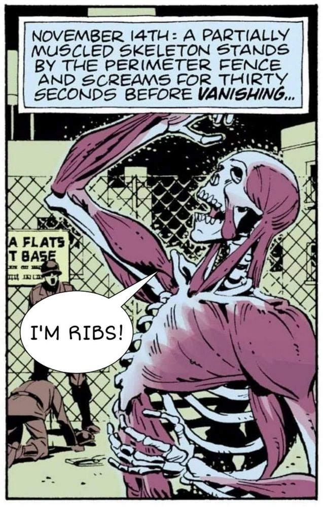 A totally real panel from Alan Moore's Watchmen

Narration box:
"November 14: A partially muscled skeleton stands by the perimeter fence and screams for thirty seconds before *vanishing*"

A muscled skeleton in the foreground is screaming "I'M RIBS!"