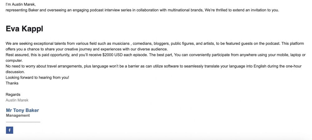 I’m Austin Marek,
representing Baker and overseeing an engaging podcast interview series in collaboration with multinational brands, We’re thrilled to extend an invitation to you.

Eva Kappl 


We are seeking exceptional talents from various field such as musicians , comedians, bloggers, public figures, and artists, to be featured guests on the podcast. This platform offers you a chance to share your creative journey and experiences with our diverse audience.
Rest assured, this is paid opportunity, and you’ll receive $2000 USD each episode. The best part, You can conveniently participate from anywhere using your mobile, laptop or computer.
No need to worry about travel arrangements, plus language won’t be a barrier as can utilize software to seamlessly translate your language into English during the one-hour discussion.
Looking forward to hearing from you!
Thanks

Regards
Austin Marek