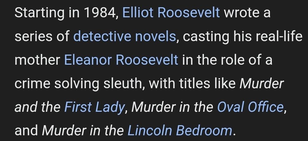 Starting in 1984, Elliot Roosevelt wrote a series of detective novels, casting his real-life mother Eleanor Roosevelt in the role of a crime solving sleuth, with titles like Murder and the First Lady, Murder in the Oval Office, and Murder in the Lincoln Bedroom.