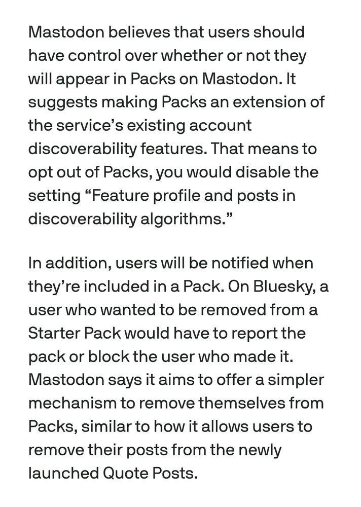 Mastodon believes that users should have control over whether or not they will appear in Packs on Mastodon. It suggests making Packs an extension of the service's existing account discoverability features. That means to opt out of Packs, you would disable the setting "Feature profile and posts in discoverability algorithms."

In addition, users will be notified when they're included in a Pack. On Bluesky, a user who wanted to be removed from a Starter Pack would have to report the pack or block the user who made it. Mastodon says it aims to offer a simpler mechanism to remove themselves from Packs, similar to how it allows users to remove their posts from the newly launched Quote Posts.