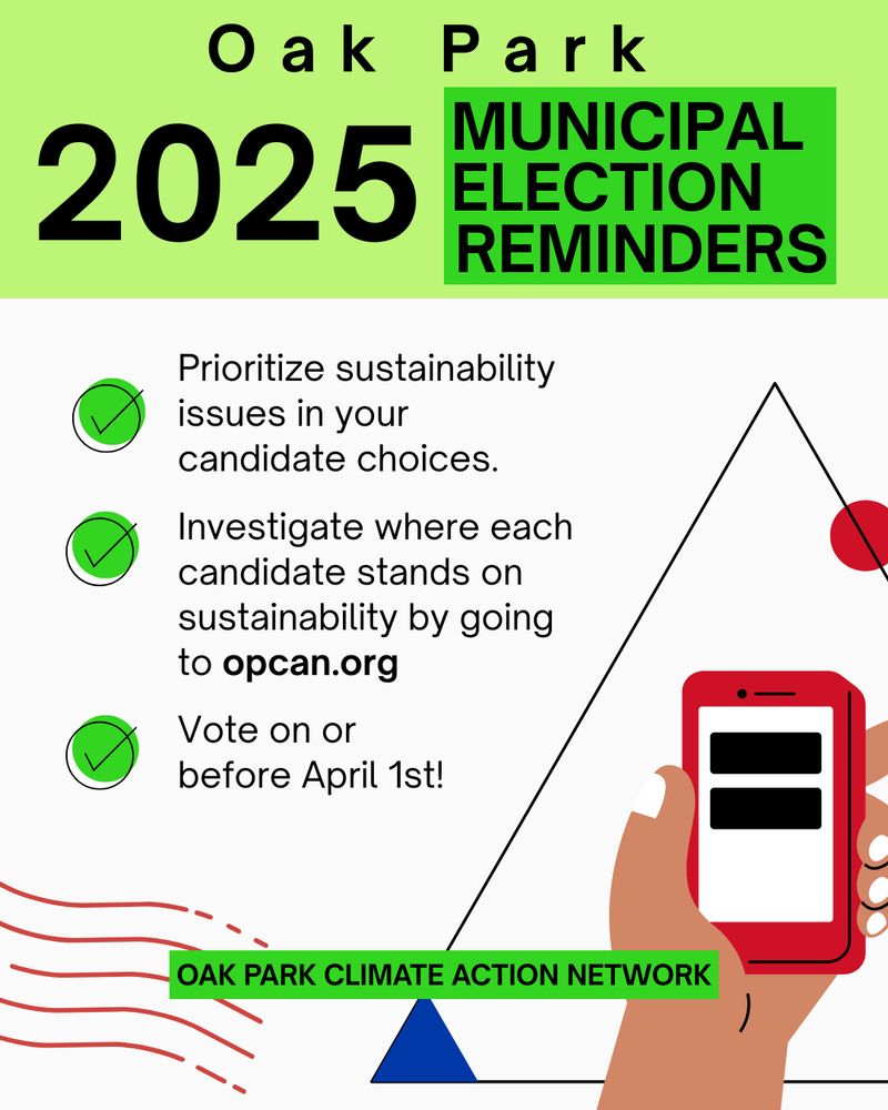 Oak Park 2025 Municipal Election Reminders
* Prioritize sustainability in your candidate choices. 
* Investigate where each candidate stands on sustainability by going to opcan.org
* Vote on or before April 1st

From the Oak Park Climate Action Network