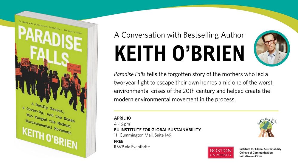 A Conversation with Bestselling Author
Keith O’Brien

“Paradise Falls" tells the forgotten story of the mothers who led a two-year fight to escape their own homes amid one of the worst environmental crises of the 20th century and helped create the modern environmental movement in the process. 

April 10, 4-6pm 
BU Institute for Global Sustainability
111 Cummington Mall, Suite 149
Free: RSVP via Eventbrite