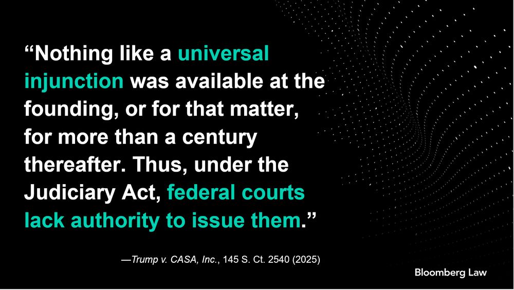 “Nothing like a universal injunction was available at the founding, or for that matter, for more than a century thereafter. Thus, under the Judiciary Act, federal courts lack authority to issue them.” —Trump v. CASA, Inc., 145 S. Ct. 2540 (2025)