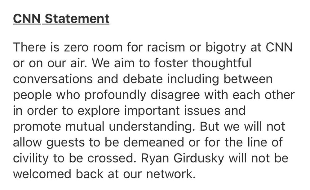 CNN Statement

There is zero room for racism or bigotry at CNN or on our air.  We aim to foster thoughtful conversations and debate including between people who profoundly disagree with each other in order to explore important issues and promote mutual understanding.  But we will not allow guests to be demeaned or for the line of civility to be crossed.  Ryan Girdusky will not be welcomed back at our network.