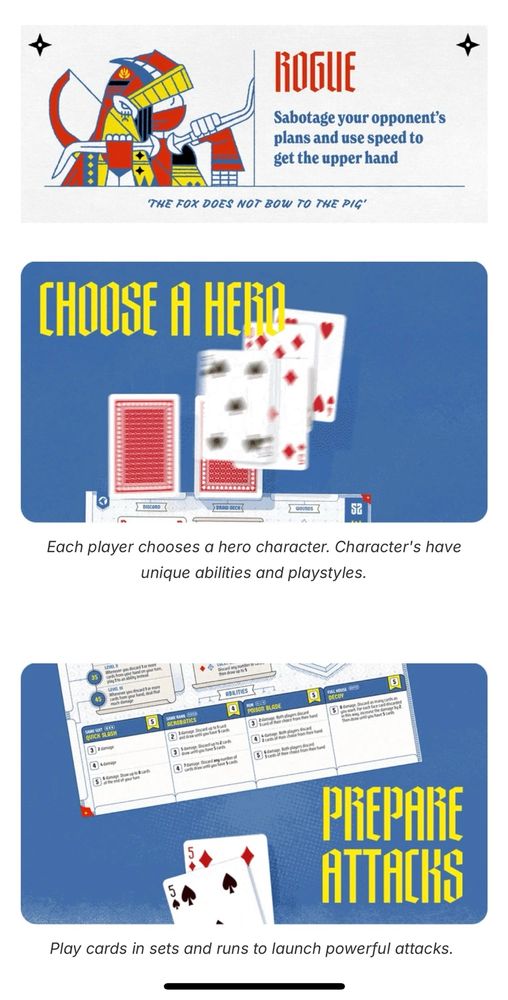 screenshot of 52 realm’s kickstarter page

—

ROGUE
Sabotage your opponent's plans and use speed to get the upper hand
THE FOX DOES NOT BOW TO THE PIG'
CHOOSE A HERO-
Each player chooses a hero character. Character's have unique abilities and playstyles.
PREPARE ATTACKS
Play cards in sets and runs to launch powerful attacks.
