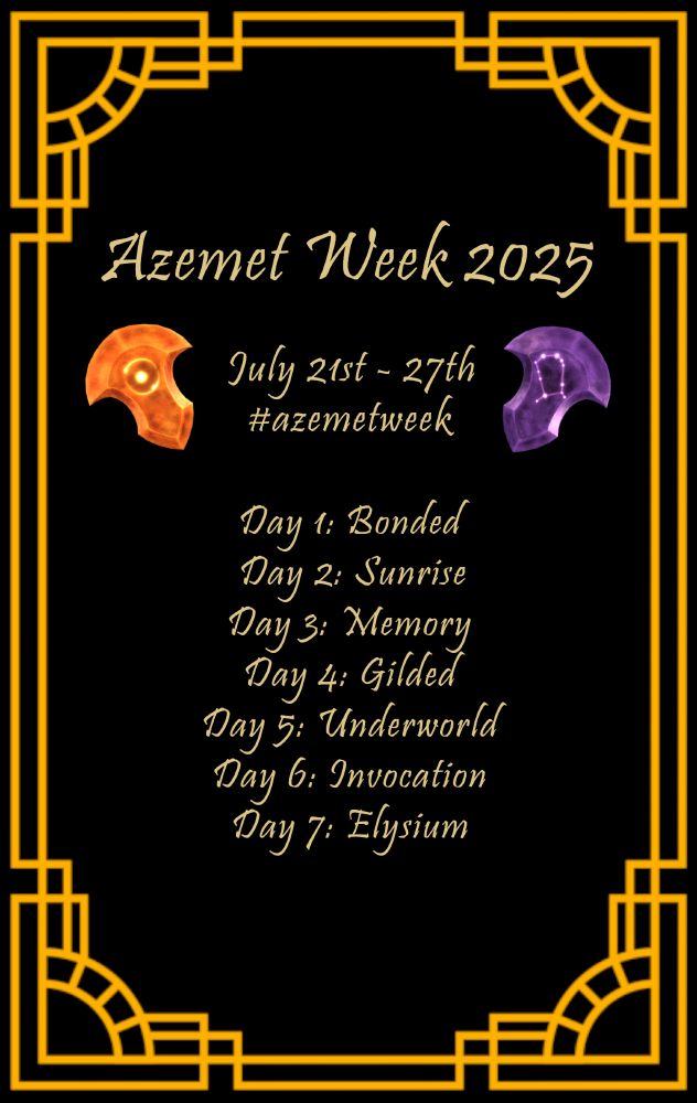 Azemet Week 2025 Prompt List!

July 21st - July 27th
Use the hashtag #azemetweek

Day 1: Bonded
Day 2: Sunrise
Day 3: Memory
Day 4: Gilded
Day 5: Underworld
Day 6: Invocation
Day 7: Elysium