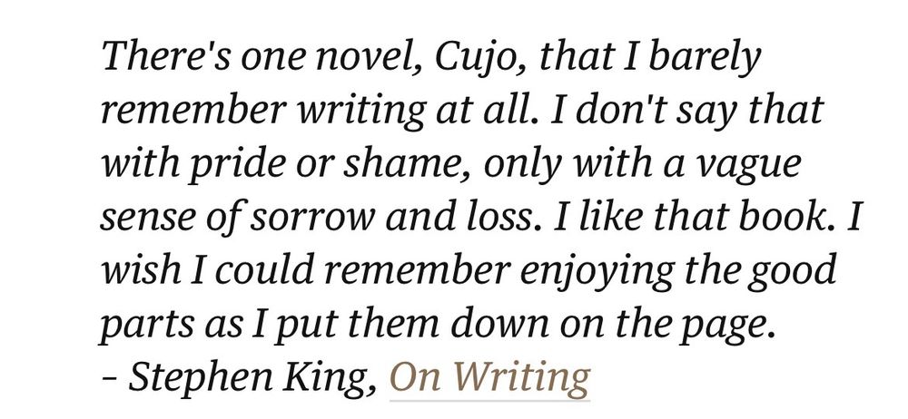 Stephen King, On Writing: “There's one novel, Cujo, that I barely remember writing at all. I don't say that with pride or shame, only with a vague sense of sorrow and loss. I like that book. I wish I could remember enjoying the good parts as I put them down on the page.”