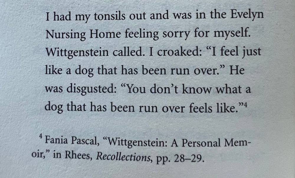 Quote: “I had my tonsils out and was in the Evelyn Nursing Home feeling sorry for myself. Wittgenstein called. I croaked: “I feel just like a dog that has been run over.” He was disgusted: “You don’t know what a dog that has been run over feels like.””

Quote from Fania Pascal’s book, “Wittgenstein: A Personal Memoir,” in Rhees, Recollections, pp. 28-29.
