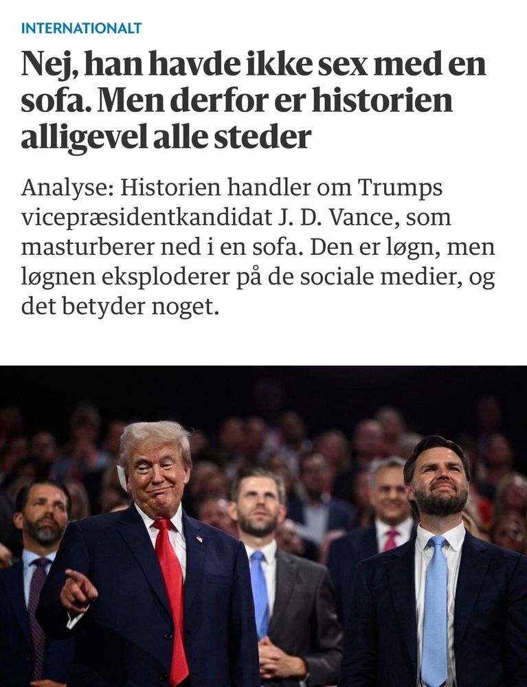 Berlingske, 25. Juli 2024: “Nej, han havde ikke sex med en sofa. Men derfor er historien alligevel alle steder

Analyse: Historien handler om Trumps vicepræsidentkandidat J. D. Vance, som masturberer ned i en sofa. Den er løgn, men løgnen eksploderer på de sociale medier, og det betyder noget.”