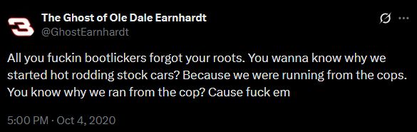 Tweet from "The Ghost of Ole Dale Earnhardt"

"All you fuckin bootlickers forgot your roots. You wanna know why we started hot rodding stock cars? Because we were running from the cops. You know why we ran from the cop? Cause fuck em"
