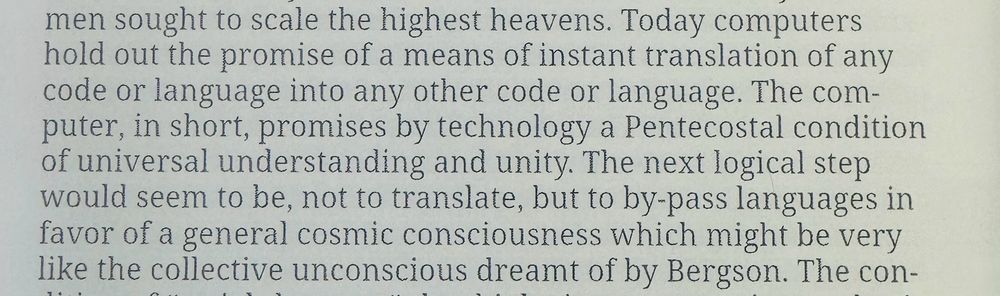 Today computers hold out the promise of a means of instant translation of any code or language into any other code or language. The com-puter, in short, promises by technology a Pentecostal condition of universal understanding and unity. The next logical step would seem to be, not to translate, but to by-pass languages in favor of a general cosmic consciousness which might be very like the collective unconscious dreamt of by Bergson.