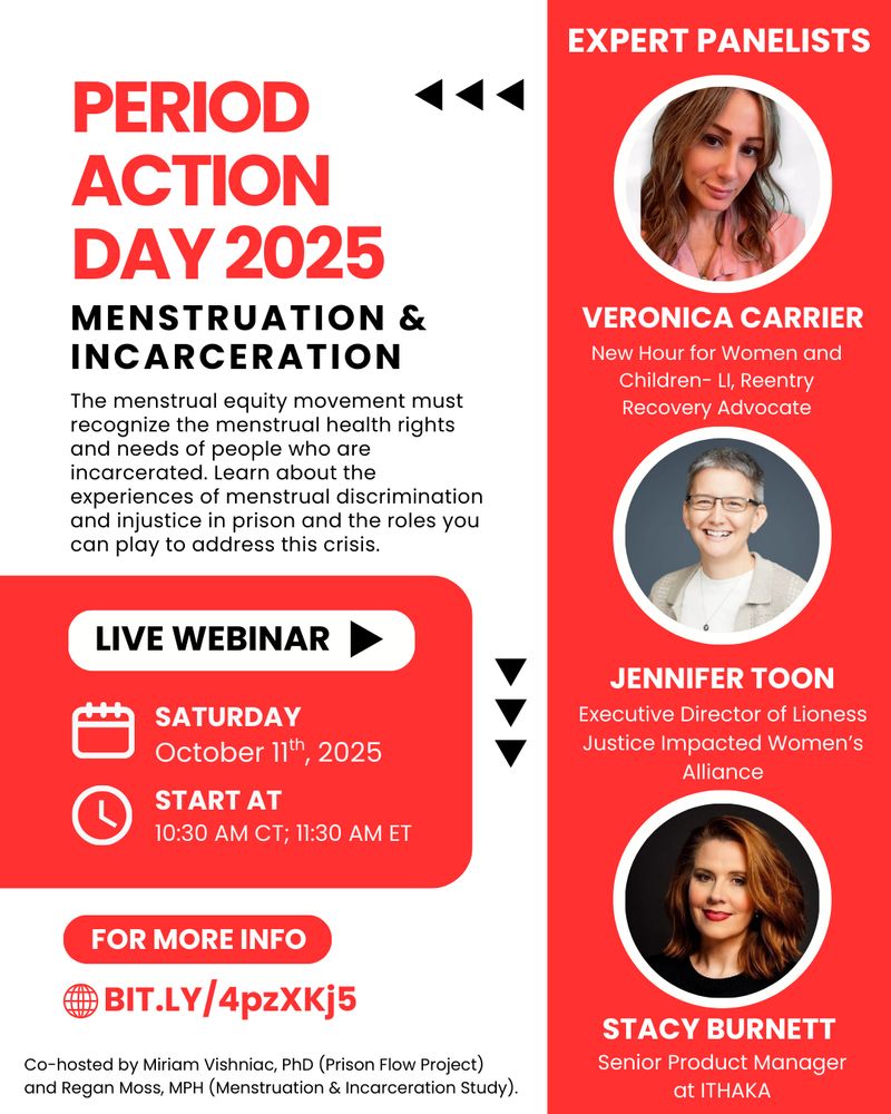 PERIOD ACTION DAY 2025
Menstruation and Incarceration
The menstrual equity movement must recognize the menstrual health rights and needs of people who are incarcerated. Learn about the experiences of menstrual discrimination and injustice in prison and the roles you can play to address this crisis. 
LIVE WEBINAR
Saturday, October 11th, 2025
Start at 10:30 AM CT/11:30 AM ET
For more info https://bit.ly/4pzXKj5
Co-hosted by Miriam Vishniac, PhD (Prison Flow Project) and Regan Moss, MPH (Menstruation & Incarceration Study)
EXPERT PANELISTS
Veronica Carrier - New Hour for Women and Children - LI, Reentry Recovery Advocate
Jennifer Toon - Executive Director of Lioness Justice Impacted Women's Alliance
Stacy Burnett - Senior Product Manager at ITHAKA