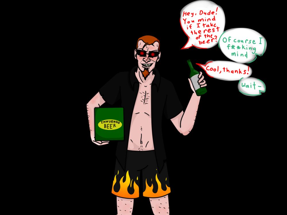 A drawing of Other Dude from Postal Brain Damaged in black swim trunks with a gradient flame pattern and an open pure black button up. Other Dude is a white man with ginger hair and a receding hairline. He has a pointed goatee and dark sunglasses that cover his glowing red eyes. In this drawing, he is noticeably sunburned with a box tucked under one arm and a beer bottle in the other hand. The box is labeled "Innuendo beer" and he smiles with sharp teeth at the viewer. There's a speech bubble conversation to the side that reads Other Dude: Hey, Dude! Mind if I take the rest of the beer? Dude, off screen: Of course I f**king mind Other Dude: Cool, thanks! Dude: Wait-