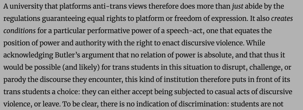 A university that platforms anti-trans views therefore does more than just abide by the regulations guaranteeing equal rights to platform or freedom of expression. It also creates conditions for a particular performative power of a speech-act, one that equates the position of power and authority with the right to enact discursive violence. While acknowledging Butler’s argument that no relation of power is absolute, and that thus it would be possible (and likely) for trans students in this situation to disrupt, challenge, or parody the discourse they encounter, this kind of institution therefore puts in front of its trans students a choice: they can either accept being subjected to casual acts of discursive violence, or leave.