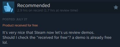 A steam review stating "It's very nice that Steam now let's us review demos. Should I check the 'received for free'? A demo is already free lol." Such informative. Much helpful. Wow.