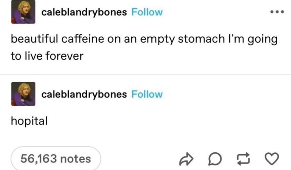 a screenshot of two tumblr posts from used caleblandrybones, the first saying:
“ beautiful caffeine on an empty stomach I’m going to live forever” and the response from same user: hopital 