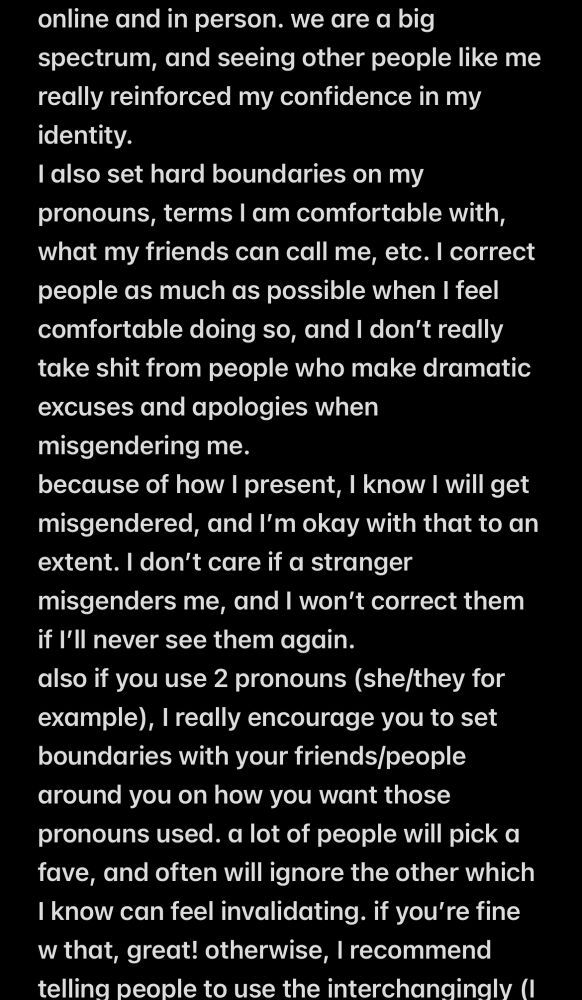 online and in person. we are a big spectrum, and seeing other people like me really reinforced my confidence in my identity.
I also set hard boundaries on my pronouns, terms I am comfortable with, what my friends can call me, etc. I correct people as much as possible when I feel comfortable doing so, and I don't really take shit from people who make dramatic excuses and apologies when misgendering me.
because of how I present, I know I will get misgendered, and I'm okay with that to an extent. I don't care if a stranger misgenders me, and I won't correct them if l'll never see them again.
also if you use 2 pronouns (she/they for example, I really encourage you to set boundaries with your friends/people around you on how you want those pronouns used. a lot of people will pick a fave, and often will ignore the other which I know can feel invalidating. if you're fine w that, great! otherwise, I recommend tellina people to use the interchangingly (I