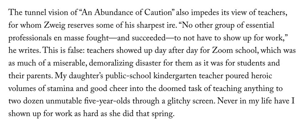 The tunnel vision of “An Abundance of Caution” also impedes its view of teachers, for whom Zweig reserves some of his sharpest ire. “No other group of essential professionals en masse fought—and succeeded—to not have to show up for work,” he writes. This is false: teachers showed up day after day for Zoom school, which was as much of a miserable, demoralizing disaster for them as it was for students and their parents. My daughter’s public-school kindergarten teacher poured heroic volumes of stamina and good cheer into the doomed task of teaching anything to two dozen unmutable five-year-olds through a glitchy screen. Never in my life have I shown up for work as hard as she did that spring.
