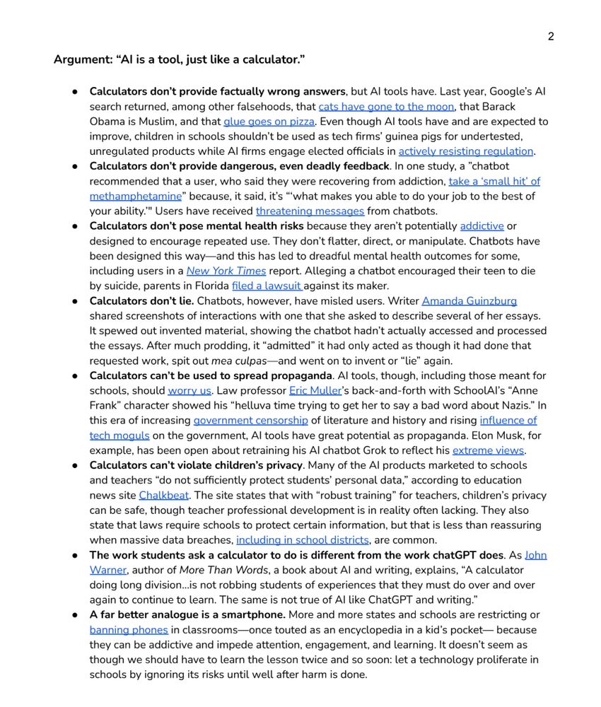 Argument: “AI is a tool, just like a calculator.”
● Calculators don’t provide factually wrong answers, but AI tools have. Last year, Google’s AI
search returned, among other falsehoods, that cats have gone to the moon, that Barack
Obama is Muslim, and that glue goes on pizza. Even though AI tools have and are expected to
improve, children in schools shouldn’t be used as tech firms’ guinea pigs for undertested,
unregulated products while AI firms engage elected officials in actively resisting regulation.
● Calculators don’t provide dangerous, even deadly feedback. In one study, a ”chatbot
recommended that a user, who said they were recovering from addiction, take a ‘small hit’ of
methamphetamine” because, it said, it’s “‘what makes you able to do your job to the best of
your ability.’" Users have received threatening messages from chatbots.
● Calculators don’t pose mental health risks because they aren’t potentially addictive or
designed to encourage repeated use. They don’t flatter, direct, or manipulate. Chatbots have
been designed this way—and this has led to dreadful mental health outcomes for some,
including users in a New York Times report. Alleging a chatbot encouraged their teen to die
by suicide, parents in Florida filed a lawsuit against its maker.
● Calculators don’t lie. Chatbots, however, have misled users. Writer Amanda Guinzburg
shared screenshots of interactions with one that she asked to describe several of her essays.
It spewed out invented material, showing the chatbot hadn’t actually accessed and processed
the essays. After much prodding, it “admitted” it had only acted as though it had done that
requested work, spit out mea culpas—and went on to invent or “lie” again.
● Calculators can’t be used to spread propaganda. AI tools, though, including those meant for
schools, should worry us. Law professor Eric Muller’s back-and-forth with SchoolAI’s “Anne
Frank” character showed his “helluva time trying to get her to say a bad word about Nazis.” In
thi…