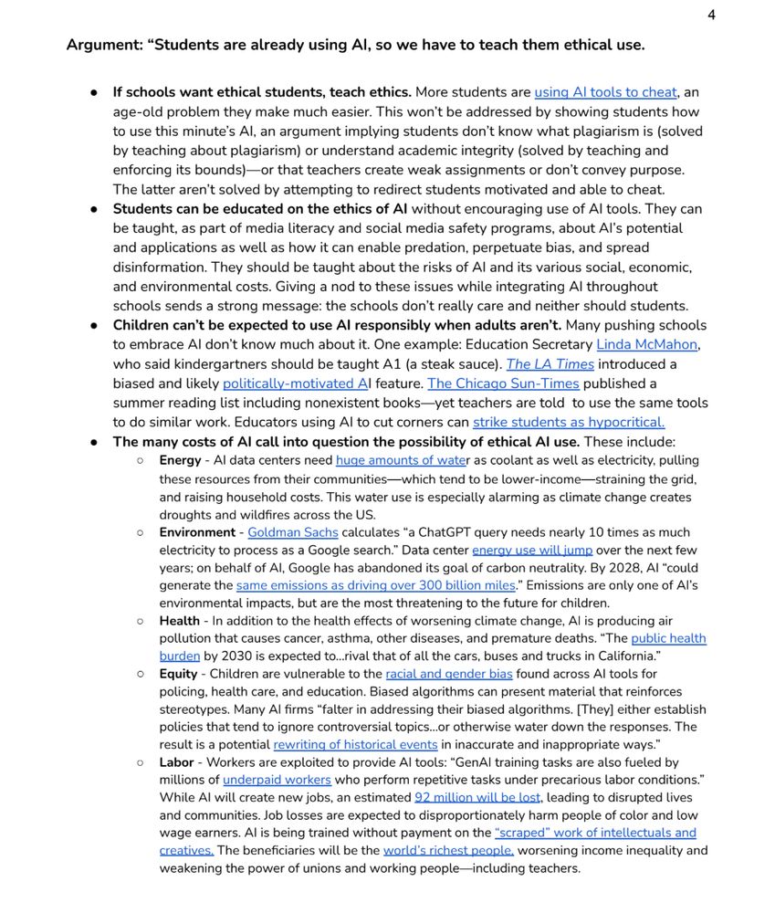 Argument: “Students are already using AI, so we have to teach them ethical use.
● If schools want ethical students, teach ethics. More students are using AI tools to cheat, an
age-old problem they make much easier. This won’t be addressed by showing students how
to use this minute’s AI, an argument implying students don’t know what plagiarism is (solved
by teaching about plagiarism) or understand academic integrity (solved by teaching and
enforcing its bounds)—or that teachers create weak assignments or don’t convey purpose.
The latter aren’t solved by attempting to redirect students motivated and able to cheat.
● Students can be educated on the ethics of AI without encouraging use of AI tools. They can
be taught, as part of media literacy and social media safety programs, about AI’s potential
and applications as well as how it can enable predation, perpetuate bias, and spread
disinformation. They should be taught about the risks of AI and its various social, economic,
and environmental costs. Giving a nod to these issues while integrating AI throughout
schools sends a strong message: the schools don’t really care and neither should students.
● Children can’t be expected to use AI responsibly when adults aren’t. Many pushing schools
to embrace AI don’t know much about it. One example: Education Secretary Linda McMahon,
who said kindergartners should be taught A1 (a steak sauce). The LA Times introduced a
biased and likely politically-motivated AI feature. The Chicago Sun-Times published a
summer reading list including nonexistent books—yet teachers are told to use the same tools
to do similar work. Educators using AI to cut corners can strike students as hypocritical.
● The many costs of AI call into question the possibility of ethical AI use. These include:
○ Energy - AI data centers need huge amounts of water as coolant as well as electricity, pulling
these resources from their communities—which tend to be lower-income—straining the grid,
and raising household cos…