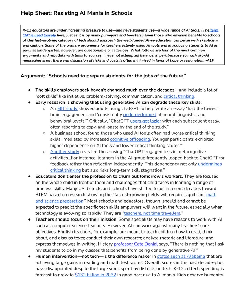 Help Sheet: Resisting AI Mania in Schools

K-12 educators are under increasing pressure to use—and have students use—a wide range of AI tools. (The term
“AI” is used loosely here, just as it is by many purveyors and boosters.) Even those who envision benefits to schools
of this fast-evolving category of tech should approach the well-funded AI-in-education campaign with skepticism
and caution. Some of the primary arguments for teachers actively using AI tools and introducing students to AI as
early as kindergarten, however, are questionable or fallacious. What follows are four of the most common
arguments and rebuttals with links to sources. I have not attempted balance, in part because so much pro-AI
messaging is out there and discussion of risks and costs is often minimized in favor of hope or resignation. -ALF

Argument: “Schools need to prepare students for the jobs of the future.”
● The skills employers seek haven’t changed much over the decades—and include a lot of
“soft skills” like initiative, problem-solving, communication, and critical thinking.
● Early research is showing that using generative AI can degrade these key skills:
○ An MIT study showed adults using chatGPT to help write an essay “had the lowest
brain engagement and ‘consistently underperformed at neural, linguistic, and
behavioral levels.’” Critically, “ChatGPT users got lazier with each subsequent essay,
often resorting to copy-and-paste by the end of the study.”
○ A business school found those who used AI tools often had worse critical thinking
skills “mediated by increased cognitive offloading. Younger participants exhibited
higher dependence on AI tools and lower critical thinking scores.”
○ Another study revealed those using “ChatGPT engaged less in metacognitive
activities...For instance, learners in the AI group frequently looped back to ChatGPT for
feedback rather than reflecting independently. This dependency not only undermines
critical thinking but also risks long-term skill stagnati…