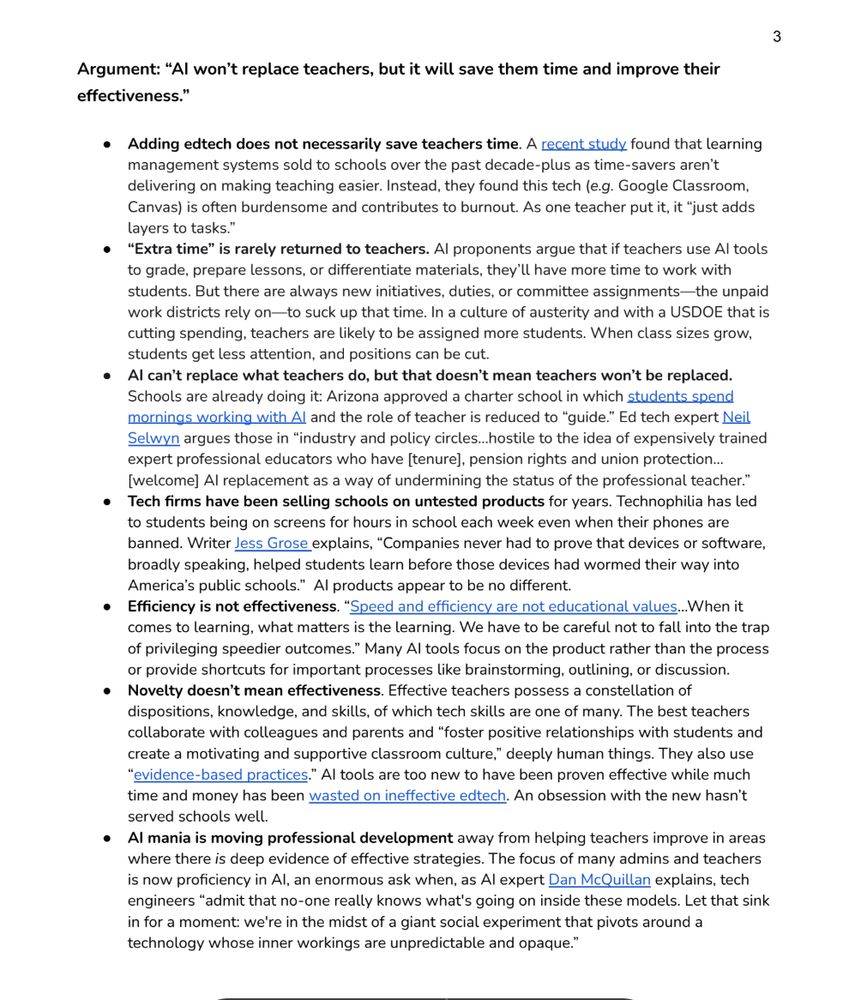 Argument: “AI won’t replace teachers, but it will save them time and improve their
effectiveness.”
● Adding edtech does not necessarily save teachers time. A recent study found that learning
management systems sold to schools over the past decade-plus as time-savers aren’t
delivering on making teaching easier. Instead, they found this tech (e.g. Google Classroom,
Canvas) is often burdensome and contributes to burnout. As one teacher put it, it “just adds
layers to tasks.”
● “Extra time” is rarely returned to teachers. AI proponents argue that if teachers use AI tools
to grade, prepare lessons, or differentiate materials, they’ll have more time to work with
students. But there are always new initiatives, duties, or committee assignments—the unpaid
work districts rely on—to suck up that time. In a culture of austerity and with a USDOE that is
cutting spending, teachers are likely to be assigned more students. When class sizes grow,
students get less attention, and positions can be cut.
● AI can’t replace what teachers do, but that doesn’t mean teachers won’t be replaced.
Schools are already doing it: Arizona approved a charter school in which students spend
mornings working with AI and the role of teacher is reduced to “guide.” Ed tech expert Neil
Selwyn argues those in “industry and policy circles...hostile to the idea of expensively trained
expert professional educators who have [tenure], pension rights and union protection...
[welcome] AI replacement as a way of undermining the status of the professional teacher.”
● Tech firms have been selling schools on untested products for years. Technophilia has led
to students being on screens for hours in school each week even when their phones are
banned. Writer Jess Grose explains, “Companies never had to prove that devices or software,
broadly speaking, helped students learn before those devices had wormed their way into
America’s public schools.” AI products appear to be no different.
● Efficiency is not effectiveness. “…