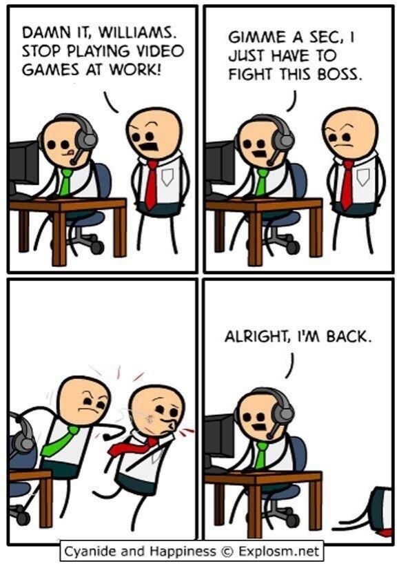 A comic strip from Explosm.net with four panels. One person (A) wearing a green tie sitting at a desk, headset on and looking at a monitor. The seem content. A second person (B) stands behind them and angrily says "DAMN IT, WILLIAMS. STOP PLAYING VIDEO GAMES AT WORK!"
Second panel: A says calmly: "GIMME A SEC, I JUST HAVE TO FIGHT THIS BOSS."
Third panel: A punches B in the face.
Fourth panel: A speaks into the headset: "ALRIGHT, I'M BACK."
