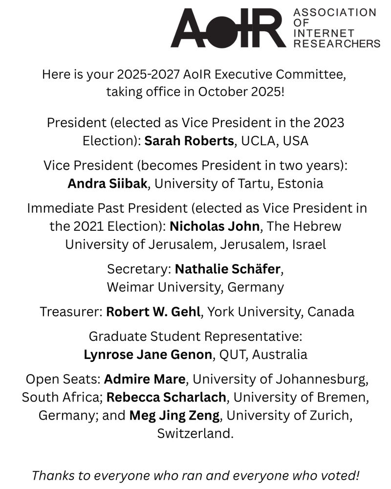 Here is your 2025-2027 AoIR Executive Committee, 
taking office in October 2025!


President (elected as Vice President in the 2023 Election): Sarah Roberts, UCLA, USA

 Vice President (becomes President in two years): 
Andra Siibak, University of Tartu, Estonia

 Immediate Past President (elected as Vice President in the 2021 Election): Nicholas John, The Hebrew University of Jerusalem, Jerusalem, Israel

 Secretary: Nathalie Schäfer, 
Weimar University, Germany

 Treasurer: Robert W. Gehl, York University, Canada

 Graduate Student Representative: 
Lynrose Jane Genon, QUT, Australia

 Open Seats: Admire Mare, University of Johannesburg, South Africa; Rebecca Scharlach, University of Bremen, Germany; and Meg Jing Zeng, University of Zurich, Switzerland.