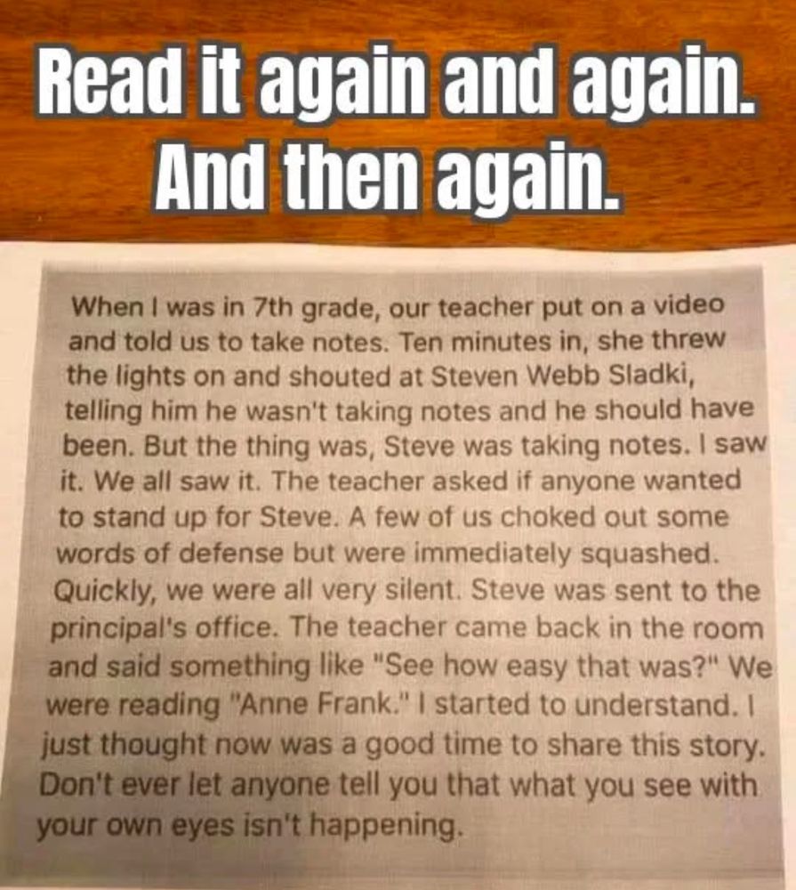 Typed graphic stating ”When I was in 7th grade, our teacher put on a video and told us to take notes. Ten minutes in, she threw the lights on and shouted at Steven Webb Sadki, telling him he wasn't taking notes and he should have been. But the thing was, Steve was taking notes. I saw it. We all saw it. The teacher asked if anyone wanted to stand up for Steve. A few of us choked out some words of defense but were immediately squashed.
Quickly, we were all very silent. Steve was sent to the principal's office. The teacher came back in the room and said something like "See how easy that was?" We were reading "Anne Frank." I started to understand. I just thought now was a good time to share this story.
Don't ever let anyone tell you that what you see with your own eyes isn't happening.” With the words READ IT AGAIN AND AGAIN. AND THEN AGAIN written large yellow letters at the top 