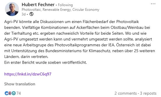 Post auf Linkedin: Agri-PV könnte alle Diskussionen um einen Flächenbedarf der Photovoltaik beenden. Vielfältige Kombinationen auf Ackerflächen beim Obstbau/Weinbau bei der Tierhaltung etc. ergeben nachweislich Vorteile für beide Seiten. Wo und wie Agri-PV umgesetzt werden kann und vermehrt umgesetzt werden sollte, analysiert eine neue Arbeitsgrupe des Photovoltaikprogrammes der IEA.  Österreich ist dabei mit Unterstützung des Bundesministeriums für Klimaschutz, neben über 25 weiteren Ländern, darin vertreten. 
Ein erster Bericht wurde soeben veröffentlicht.