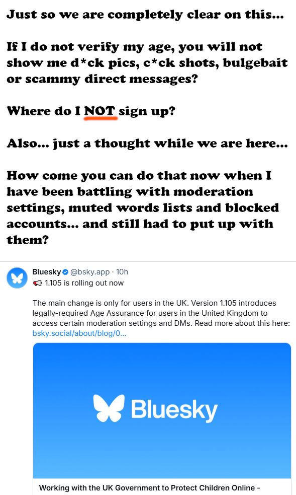 Just so we are completely clear on this...

If I do not verify my age, you will not show me d*ck pics, c*ck shots, bulgebait or scammy direct messages?

Where do I NOT sign up?

Also... just a thought while we are here...

How come you can do that now when I have been battling with moderation settings, muted words lists and blocked accounts... and still had to put up with them?