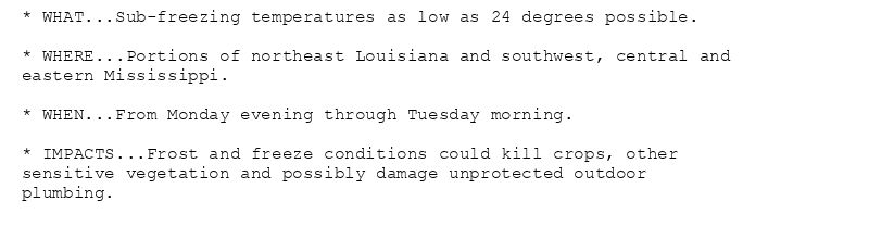 * WHAT...Sub-freezing temperatures as low as 24 degrees possible.

* WHERE...Portions of northeast Louisiana and southwest, central and
eastern Mississippi.

* WHEN...From Monday evening through Tuesday morning.

* IMPACTS...Frost and freeze conditions could kill crops, other
sensitive vegetation and possibly damage unprotected outdoor
plumbing.