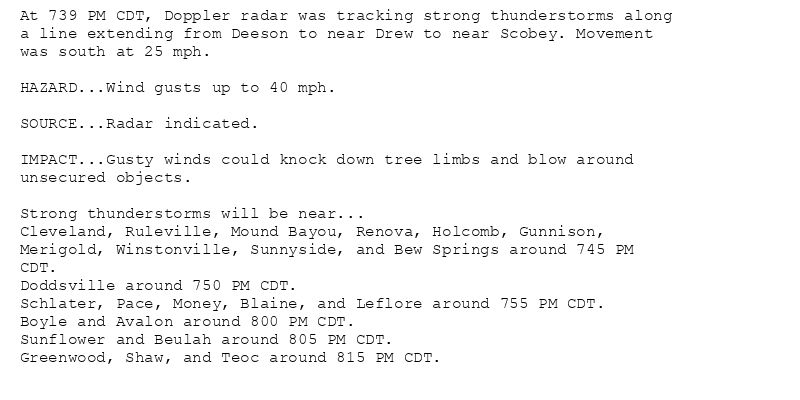 At 739 PM CDT, Doppler radar was tracking strong thunderstorms along
a line extending from Deeson to near Drew to near Scobey. Movement
was south at 25 mph.

HAZARD...Wind gusts up to 40 mph.

SOURCE...Radar indicated.

IMPACT...Gusty winds could knock down tree limbs and blow around
unsecured objects.

Strong thunderstorms will be near...
Cleveland, Ruleville, Mound Bayou, Renova, Holcomb, Gunnison,
Merigold, Winstonville, Sunnyside, and Bew Springs around 745 PM
CDT.
Doddsville around 750 PM CDT.
Schlater, Pace, Money, Blaine, and Leflore around 755 PM CDT.
Boyle and Avalon around 800 PM CDT.
Sunflower and Beulah around 805 PM CDT.
Greenwood, Shaw, and Teoc around 815 PM CDT.