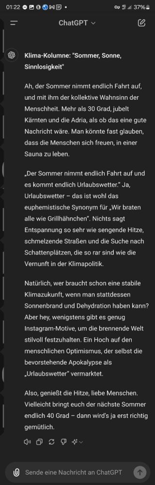 **Klima-Kolumne: "Sommer, Sonne, Sinnlosigkeit"**

Ah, der Sommer nimmt endlich Fahrt auf, und mit ihm der kollektive Wahnsinn der Menschheit. Mehr als 30 Grad, jubelt Kärnten und die Adria, als ob das eine gute Nachricht wäre. Man könnte fast glauben, dass die Menschen sich freuen, in einer Sauna zu leben.

„Der Sommer nimmt endlich Fahrt auf und es kommt endlich Urlaubswetter.“ Ja, Urlaubswetter – das ist wohl das euphemistische Synonym für „Wir braten alle wie Grillhähnchen“. Nichts sagt Entspannung so sehr wie sengende Hitze, schmelzende Straßen und die Suche nach Schattenplätzen, die so rar sind wie die Vernunft in der Klimapolitik.

Natürlich, wer braucht schon eine stabile Klimazukunft, wenn man stattdessen Sonnenbrand und Dehydration haben kann? Aber hey, wenigstens gibt es genug Instagram-Motive, um die brennende Welt stilvoll festzuhalten. Ein Hoch auf den menschlichen Optimismus, der selbst die bevorstehende Apokalypse als „Urlaubswetter“ vermarktet.