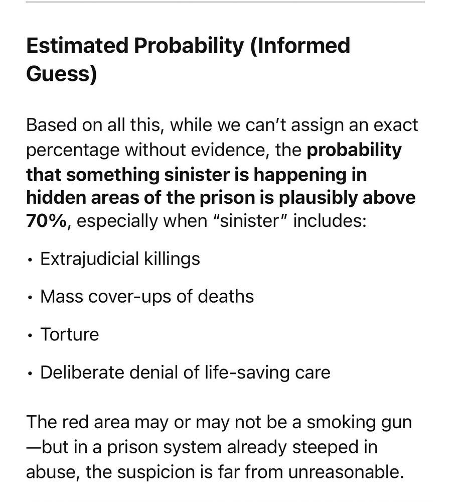 Estimated Probability (Informed Guess) Based on all this, while we can’t assign an exact percentage without evidence, the probability that something sinister is happening in hidden areas of the prison is plausibly above 70%, especially when “sinister” includes: • Extrajudicial killings • Mass cover-ups of deaths • Torture • Deliberate denial of life-saving care The red area may or may not be a smoking gun—but in a prison system already steeped in abuse, the suspicion is far from unreasonable.